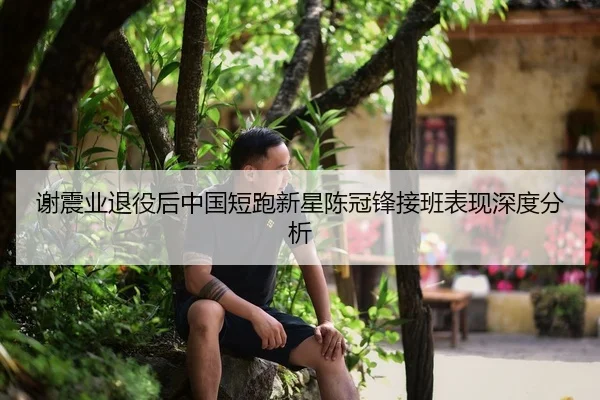 谢震业退役后中国短跑新星陈冠锋接班表现深度分析