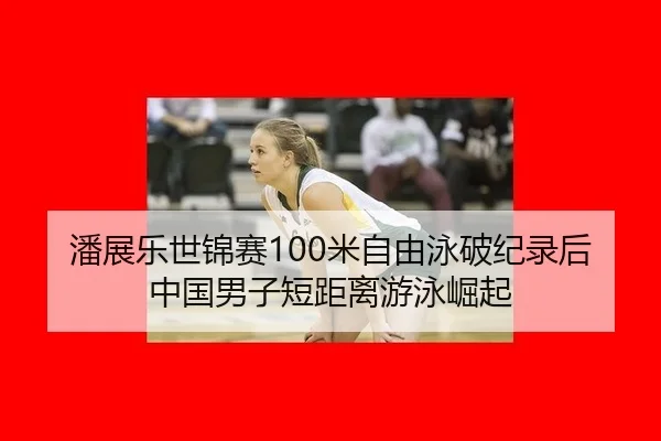 潘展乐世锦赛100米自由泳破纪录后中国男子短距离游泳崛起